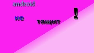 ANDROID не тащит!!!!