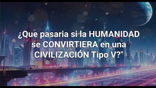 ¿Que pasaria si la HUMANIDAD se CONVIRTIERA en una CIVILIZACIÓN Tipo V?"