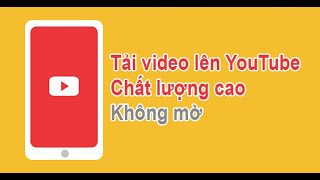 Cách tải video lên YouTube chất lượng cao không bị mờ | Cách làm youtube trên điện thoại